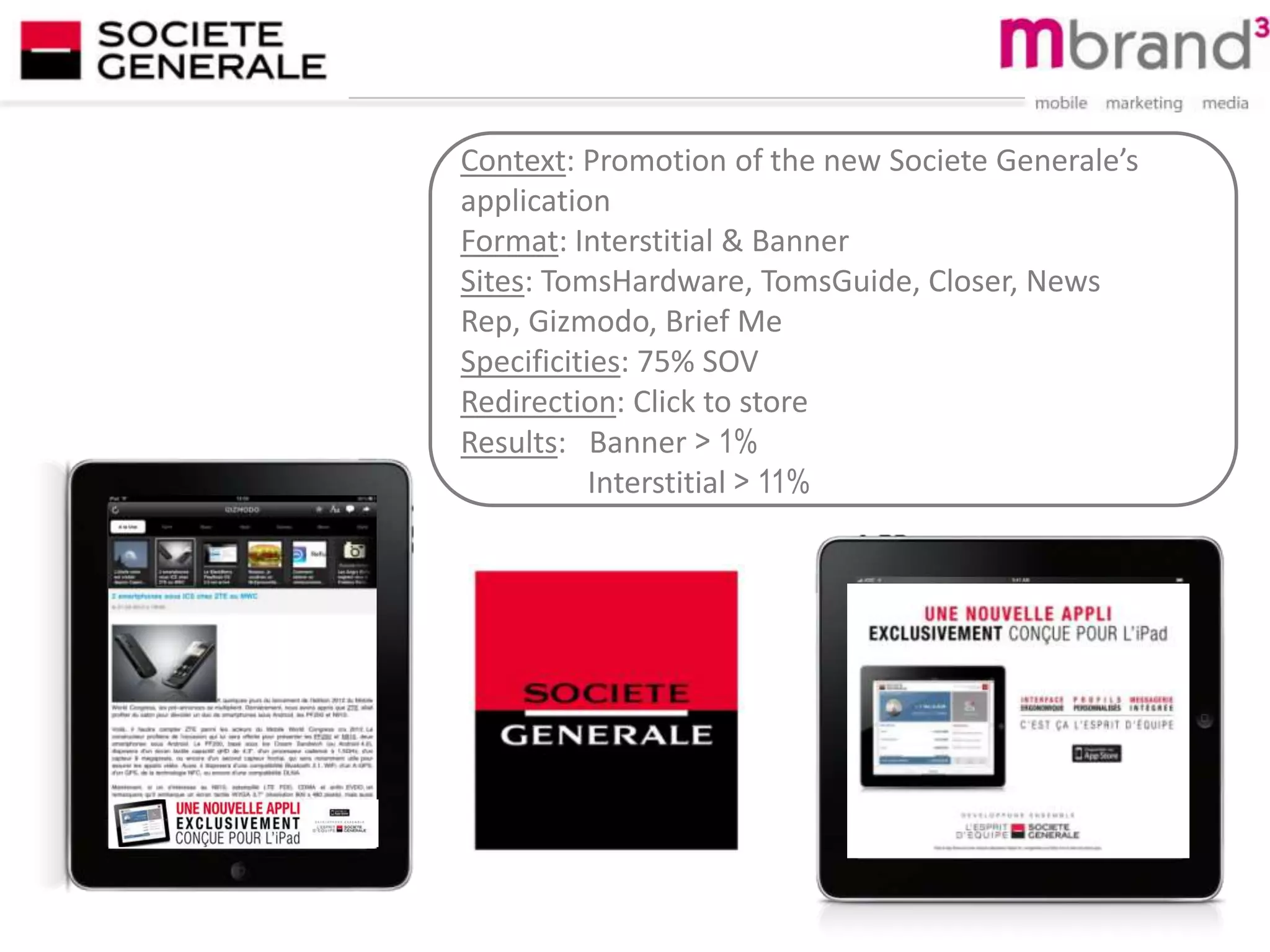 Context: Promotion of the new Societe Generale’s
application
Format: Interstitial & Banner
Sites: TomsHardware, TomsGuide, Closer, News
Rep, Gizmodo, Brief Me
Specificities: 75% SOV
Redirection: Click to store
Results: Banner > 1%
Interstitial > 11%