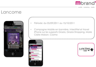 Lancome
• Période: du 05/09/2011 au 15/10/2011
• Campagne Mobile en bannière, interstitiel et travel
iPhone sur les supports Grazia, Grazia Shopping, Marie
Claire Maison, Cosmo