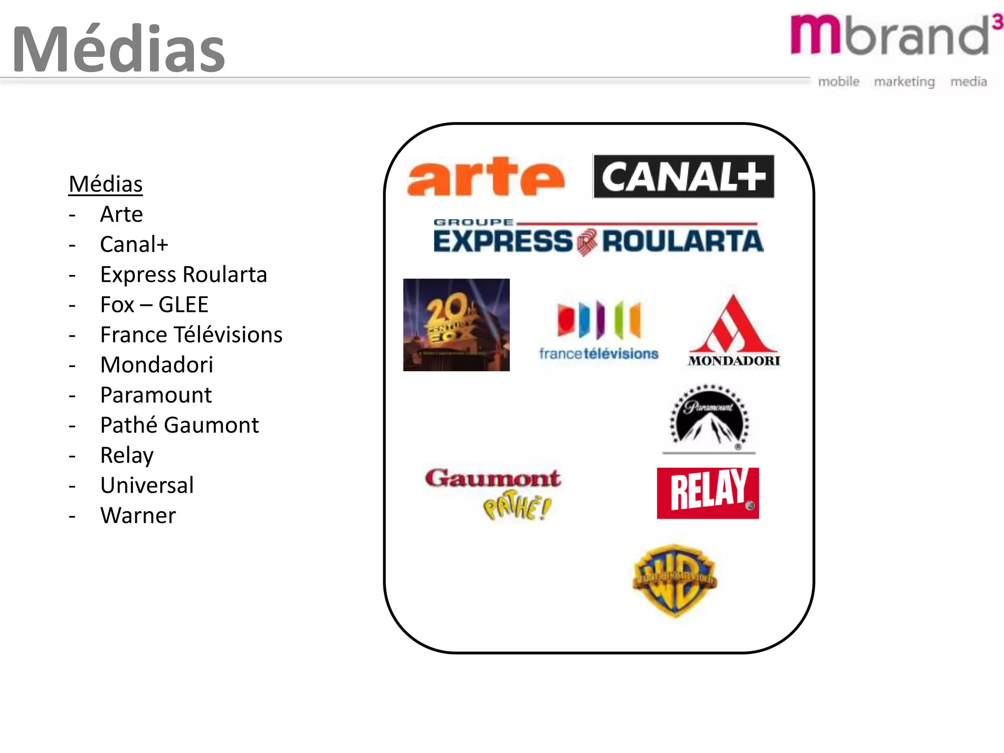 Médias
Médias
- Arte
- Canal+
- Express Roularta
- Fox – GLEE
- France Télévisions
- Mondadori
- Paramount
- Pathé Gaumont
- Relay
- Universal
- Warner
