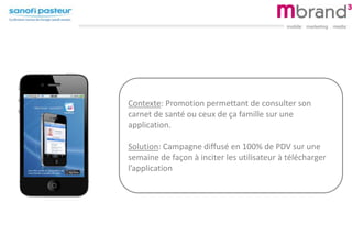 Contexte: Promotion permettant de consulter son
carnet de santé ou ceux de ça famille sur une
application.
Solution: Campagne diffusé en 100% de PDV sur une
semaine de façon à inciter les utilisateur à télécharger
l’application