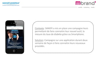 Contexte: SANOFI a mis en place une campagne leurs
permettant de faire connaitre leur nouvel outil, la
mesure du taux de diabète grâce au Smartphone.
Solution: Campagne sur une application durant deux
semaine de façon à faire connaitre leurs nouveaux
procédés.