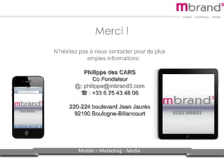 Mobile – Marketing - Media
Merci !
N’hésitez pas à nous contacter pour de plus
amples informations:
Philippe des CARS
Co Fondateur
@: philippe@mbrand3.com
: +33 6 75 43 48 06
220-224 boulevard Jean Jaurès
92100 Boulogne-Billancourt