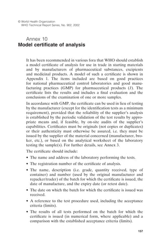 157
© World Health Organization
WHO Technical Report Series, No. 902, 2002
Annex 10
Model certiﬁcate of analysis
It has been recommended in various fora that WHO should establish
a model certiﬁcate of analysis for use in trade in starting materials
and by manufacturers of pharmaceutical substances, excipients
and medicinal products. A model of such a certiﬁcate is shown in
Appendix 1. The items included are based on good practices
for national pharmaceutical control laboratories and good manu-
facturing practices (GMP) for pharmaceutical products (1). The
certiﬁcate lists the results and includes a ﬁnal evaluation and the
conclusions of the examination of one or more samples.
In accordance with GMP, the certiﬁcate can be used in lieu of testing
by the manufacturer (except for the identiﬁcation tests as a minimum
requirement), provided that the reliability of the supplier’s analysis
is established by the periodic validation of the test results by appro-
priate means and, if feasible, by on-site audits of the supplier’s
capabilities. Certiﬁcates must be originals (not copies or duplicates)
or their authenticity must otherwise be assured, i.e. they must be
issued by the supplier of the material concerned (manufacturer, bro-
ker, etc.), or based on the analytical worksheet of the laboratory
testing the sample(s). For further details, see Annex 3.
The certiﬁcate should include:
• The name and address of the laboratory performing the tests.
• The registration number of the certiﬁcate of analysis.
• The name, description (i.e. grade, quantity received, type of
container) and number (used by the original manufacturer and
repacker/trader) of the batch for which the certiﬁcate is issued, the
date of manufacture, and the expiry date (or retest date).
• The date on which the batch for which the certiﬁcate is issued was
received.
• A reference to the test procedure used, including the acceptance
criteria (limits).
• The results of all tests performed on the batch for which the
certiﬁcate is issued (in numerical form, where applicable) and a
comparison with the established acceptance criteria (limits).
 
