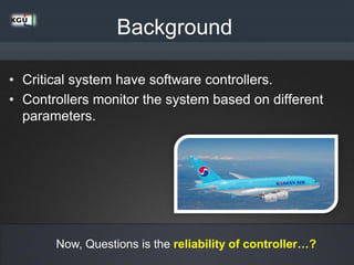 Background
• Critical system have software controllers.
• Controllers monitor the system based on different
parameters.
Now, Questions is the reliability of controller…?
 