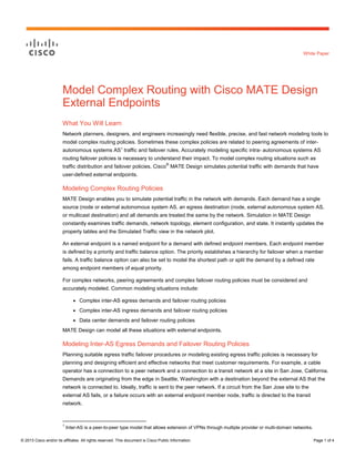 © 2013 Cisco and/or its affiliates. All rights reserved. This document is Cisco Public Information. Page 1 of 4
White Paper
Model Complex Routing with Cisco MATE Design
External Endpoints
What You Will Learn
Network planners, designers, and engineers increasingly need flexible, precise, and fast network modeling tools to
model complex routing policies. Sometimes these complex policies are related to peering agreements of inter-
autonomous systems AS1
traffic and failover rules. Accurately modeling specific intra- autonomous systems AS
routing failover policies is necessary to understand their impact. To model complex routing situations such as
traffic distribution and failover policies, Cisco
®
MATE Design simulates potential traffic with demands that have
user-defined external endpoints.
Modeling Complex Routing Policies
MATE Design enables you to simulate potential traffic in the network with demands. Each demand has a single
source (node or external autonomous system AS, an egress destination (node, external autonomous system AS,
or multicast destination) and all demands are treated the same by the network. Simulation in MATE Design
constantly examines traffic demands, network topology, element configuration, and state. It instantly updates the
property tables and the Simulated Traffic view in the network plot.
An external endpoint is a named endpoint for a demand with defined endpoint members. Each endpoint member
is defined by a priority and traffic balance option. The priority establishes a hierarchy for failover when a member
fails. A traffic balance option can also be set to model the shortest path or split the demand by a defined rate
among endpoint members of equal priority.
For complex networks, peering agreements and complex failover routing policies must be considered and
accurately modeled. Common modeling situations include:
● Complex inter-AS egress demands and failover routing policies
● Complex inter-AS ingress demands and failover routing policies
● Data center demands and failover routing policies
MATE Design can model all these situations with external endpoints.
Modeling Inter-AS Egress Demands and Failover Routing Policies
Planning suitable egress traffic failover procedures or modeling existing egress traffic policies is necessary for
planning and designing efficient and effective networks that meet customer requirements. For example, a cable
operator has a connection to a peer network and a connection to a transit network at a site in San Jose, California.
Demands are originating from the edge in Seattle, Washington with a destination beyond the external AS that the
network is connected to. Ideally, traffic is sent to the peer network. If a circuit from the San Jose site to the
external AS fails, or a failure occurs with an external endpoint member node, traffic is directed to the transit
network.
1
Inter-AS is a peer-to-peer type model that allows extension of VPNs through multiple provider or multi-domain networks.
 