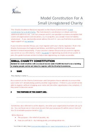 1
Tel: 07595 371 444, E Mail charityexcellence@gmail.com, www.charityexcellence.co.uk Alumna © 2019
Model Constitution For A
Small Unregistered Charity
This Charity Excellence Resource expands on the Charity Commission’s model
constitution for a small charity. The Commission’s constitution is in black, with my
additional advice in red. I am not a lawyer and it’s not possible to create a template that
covers all organisations and situations, so, in using this, you accept I have no liability
whatsoever. If you need professional advice, this isn’t it - you can find links to pro bono
legal support on my website.
If your income exceeds £5k pa, you must register with your charity regulator. That’s the
Charity Commission for England and Wales, and OSCR and CCNI for Scotland and
Northern Ireland respectively. If your income is below £5k pa and you wish to register,
you can do so as a CIO charity. Here’s my guide to registering any kind of non-profit. In
part, this guide has been written to help make registering, as simple as possible.
SMALL CHARITY CONSTITUTION
Suitable for small charities with an annual income under £5,000 that don’t own a building
or employ people and do not intend to register with the Charity Commission.
1 NAME
The charity’s name is ______________________________________________________
Run a search on the Charity Commission and Companies House websites to ensure that
your name isn’t already being used by another organisation. If there is, you would not be
able to register without changing your name and the other organisation may complain, if
they were to become aware.
2 THE PURPOSES OF THE CHARITY ARE:-
___________________________________________________________________
___________________________________________________________________
Sometimes also referred to as the objects, are what your organisation has been set up to
do. You can have one or more, but ensure that your purposes fit within one or more of
the 13 charitable purpose listed in CC4.
Write these as:
• The purpose – the relief of poverty, etc
• How you will do it – by making grants, providing advice etc
 