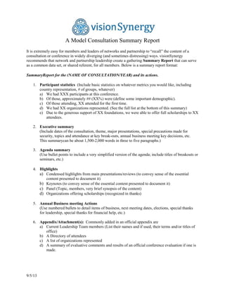 9/5/13
A Model Consultation Summary Report
It is extremely easy for members and leaders of networks and partnership to “recall” the content of a
consultation or conference in widely diverging (and sometimes distressing) ways. visionSynergy
recommends that network and partnership leadership create a gathering Summary Report that can serve
as a common data set, or shared referent, for all members. Below is a summary report format:
SummaryReport for the (NAME OF CONSULTATION/YEAR) and its actions.
1. Participant statistics (Include basic statistics on whatever metrics you would like, including
country representation, # of groups, whatever)
a) We had XXX participants at this conference.
b) Of those, approximately ## (XX%) were (define some important demographic).
c) Of those attending, XX attended for the first time.
d) We had XX organizations represented. (See the full list at the bottom of this summary)
e) Due to the generous support of XX foundations, we were able to offer full scholarships to XX
attendees.
2. Executive summary
(Include dates of the consultation, theme, major presentations, special precautions made for
security, topics and attendance at key break-outs, annual business meeting key decisions, etc.
This summarycan be about 1,500-2,000 words in three to five paragraphs.)
3. Agenda summary
(Use bullet points to include a very simplified version of the agenda; include titles of breakouts or
seminars, etc.)
4. Highlights
a) Condensed highlights from main presentations/reviews (to convey sense of the essential
content presented to document it)
b) Keynotes (to convey sense of the essential content presented to document it)
c) Panel (Topic, members, very brief synopsis of the content)
d) Organizations offering scholarships (recognized in thanks)
5. Annual Business meeting Actions
(Use numbered bullets to detail items of business, next meeting dates, elections, special thanks
for leadership, special thanks for financial help, etc.)
6. Appendix/Attachment(s): Commonly added in an official appendix are
a) Current Leadership Team members (List their names and if used, their terms and/or titles of
office)
b) A Directory of attendees
c) A list of organizations represented
d) A summary of evaluative comments and results of an official conference evaluation if one is
made.
 