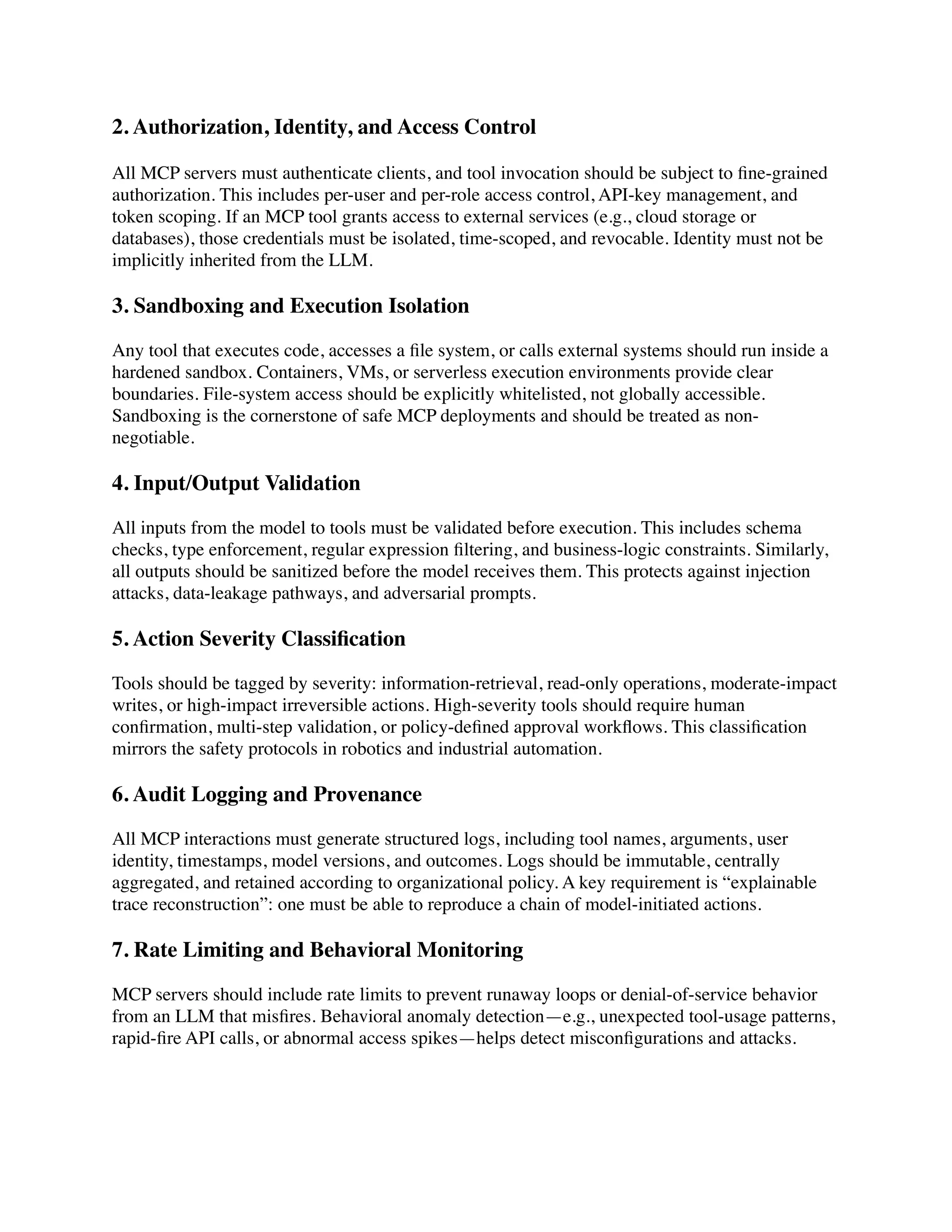 2. Authorization, Identity, and Access Control
All MCP servers must authenticate clients, and tool invocation should be subject to
fi
ne-grained
authorization. This includes per-user and per-role access control, API-key management, and
token scoping. If an MCP tool grants access to external services (e.g., cloud storage or
databases), those credentials must be isolated, time-scoped, and revocable. Identity must not be
implicitly inherited from the LLM.
3. Sandboxing and Execution Isolation
Any tool that executes code, accesses a
fi
le system, or calls external systems should run inside a
hardened sandbox. Containers, VMs, or serverless execution environments provide clear
boundaries. File-system access should be explicitly whitelisted, not globally accessible.
Sandboxing is the cornerstone of safe MCP deployments and should be treated as non-
negotiable.
4. Input/Output Validation
All inputs from the model to tools must be validated before execution. This includes schema
checks, type enforcement, regular expression
fi
ltering, and business-logic constraints. Similarly,
all outputs should be sanitized before the model receives them. This protects against injection
attacks, data-leakage pathways, and adversarial prompts.
5. Action Severity Classi
fi
cation
Tools should be tagged by severity: information-retrieval, read-only operations, moderate-impact
writes, or high-impact irreversible actions. High-severity tools should require human
con
fi
rmation, multi-step validation, or policy-de
fi
ned approval work
fl
ows. This classi
fi
cation
mirrors the safety protocols in robotics and industrial automation.
6. Audit Logging and Provenance
All MCP interactions must generate structured logs, including tool names, arguments, user
identity, timestamps, model versions, and outcomes. Logs should be immutable, centrally
aggregated, and retained according to organizational policy. A key requirement is “explainable
trace reconstruction”: one must be able to reproduce a chain of model-initiated actions.
7. Rate Limiting and Behavioral Monitoring
MCP servers should include rate limits to prevent runaway loops or denial-of-service behavior
from an LLM that mis
fi
res. Behavioral anomaly detection—e.g., unexpected tool-usage patterns,
rapid-
fi
re API calls, or abnormal access spikes—helps detect miscon
fi
gurations and attacks.
 