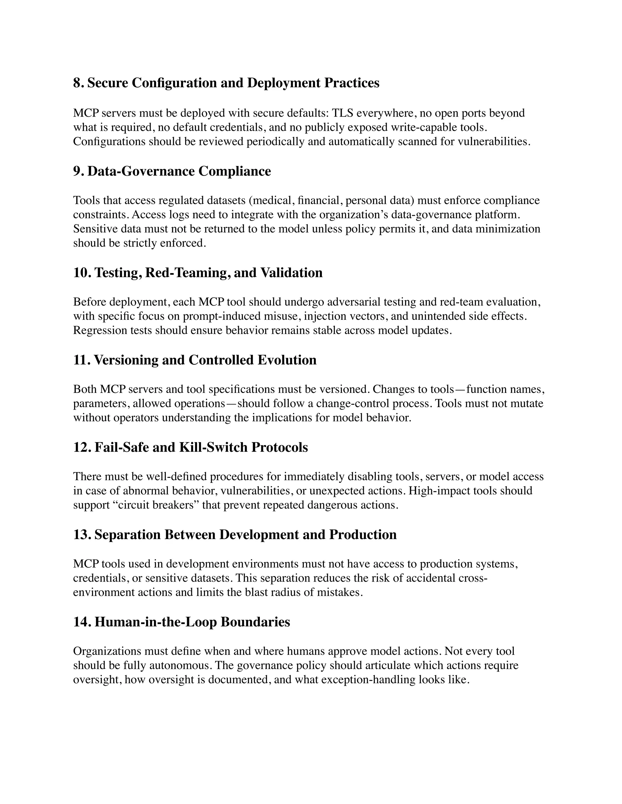8. Secure Con
fi
guration and Deployment Practices
MCP servers must be deployed with secure defaults: TLS everywhere, no open ports beyond
what is required, no default credentials, and no publicly exposed write-capable tools.
Con
fi
gurations should be reviewed periodically and automatically scanned for vulnerabilities.
9. Data-Governance Compliance
Tools that access regulated datasets (medical,
fi
nancial, personal data) must enforce compliance
constraints. Access logs need to integrate with the organization’s data-governance platform.
Sensitive data must not be returned to the model unless policy permits it, and data minimization
should be strictly enforced.
10. Testing, Red-Teaming, and Validation
Before deployment, each MCP tool should undergo adversarial testing and red-team evaluation,
with speci
fi
c focus on prompt-induced misuse, injection vectors, and unintended side effects.
Regression tests should ensure behavior remains stable across model updates.
11. Versioning and Controlled Evolution
Both MCP servers and tool speci
fi
cations must be versioned. Changes to tools—function names,
parameters, allowed operations—should follow a change-control process. Tools must not mutate
without operators understanding the implications for model behavior.
12. Fail-Safe and Kill-Switch Protocols
There must be well-de
fi
ned procedures for immediately disabling tools, servers, or model access
in case of abnormal behavior, vulnerabilities, or unexpected actions. High-impact tools should
support “circuit breakers” that prevent repeated dangerous actions.
13. Separation Between Development and Production
MCP tools used in development environments must not have access to production systems,
credentials, or sensitive datasets. This separation reduces the risk of accidental cross-
environment actions and limits the blast radius of mistakes.
14. Human-in-the-Loop Boundaries
Organizations must de
fi
ne when and where humans approve model actions. Not every tool
should be fully autonomous. The governance policy should articulate which actions require
oversight, how oversight is documented, and what exception-handling looks like.
 