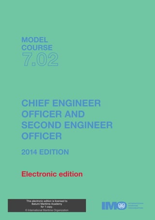 TB702E
www.imo.org
IMOTB702E
MODEL
COURSE
7.02
CHIEF ENGINEER
OFFICER AND
SECOND ENGINEER
OFFICER
2014 EDITIONMODELCOURSE7.02–CHIEFENGINEEROFFICERANDSECONDENGINEEROFFICER
Electronic edition
This electronic edition is licensed to
Batumi Maritime Academy
for 1 copy.
© International Maritime Organization
 