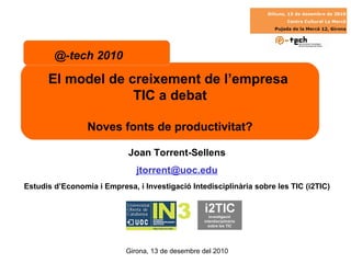Joan Torrent-Sellens [email_address] Estudis d’Economia i Empresa, i Investigació Intedisciplinària sobre les TIC (i2TIC) El model de creixement de l’empresa  TIC a debat Noves fonts de productivitat? @-tech 2010 Girona, 13 de desembre del 2010 