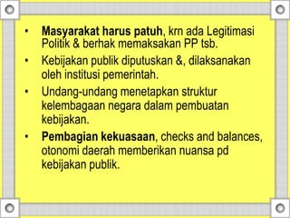 • Masyarakat harus patuh, krn ada Legitimasi
Politik & berhak memaksakan PP tsb.
• Kebijakan publik diputuskan &, dilaksanakan
oleh institusi pemerintah.
• Undang-undang menetapkan struktur
kelembagaan negara dalam pembuatan
kebijakan.
• Pembagian kekuasaan, checks and balances,
otonomi daerah memberikan nuansa pd
kebijakan publik.
 