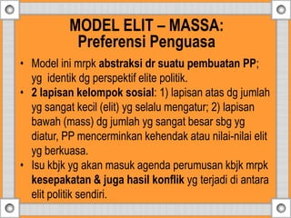 • Model ini mrpk abstraksi dr suatu pembuatan PP;
yg identik dg perspektif elite politik.
• 2 lapisan kelompok sosial: 1) lapisan atas dg jumlah
yg sangat kecil (elit) yg selalu mengatur; 2) lapisan
bawah (mass) dg jumlah yg sangat besar sbg yg
diatur, PP mencerminkan kehendak atau nilai-nilai elit
yg berkuasa.
• Isu kbjk yg akan masuk agenda perumusan kbjk mrpk
kesepakatan & juga hasil konflik yg terjadi di antara
elit politik sendiri.
MODEL ELIT – MASSA:
Preferensi Penguasa
 