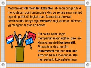 Elit politik selalu ingin
mempertahankan status quo, mk
kbjknya menjadi konservatif.
Perubahan kbjk bersifat
inkremental maupun trial and
error yg hanya mengubah atau
memperbaiki kbjk sebelumnya.
Masyarakat tdk memiliki kekuatan utk mempengaruhi &
menciptakan opini tentang isu kbjk yg seharusnya menjadi
agenda politik di tingkat atas. Sementara birokrat/
administrator hanya mjd mediator bagi jalannya informasi
yg mengalir dr atas ke bawah.
 