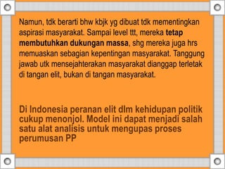 Namun, tdk berarti bhw kbjk yg dibuat tdk mementingkan
aspirasi masyarakat. Sampai level ttt, mereka tetap
membutuhkan dukungan massa, shg mereka juga hrs
memuaskan sebagian kepentingan masyarakat. Tanggung
jawab utk mensejahterakan masyarakat dianggap terletak
di tangan elit, bukan di tangan masyarakat.
Di Indonesia peranan elit dlm kehidupan politik
cukup menonjol. Model ini dapat menjadi salah
satu alat analisis untuk mengupas proses
perumusan PP
 