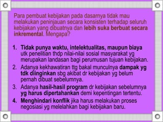 1. Tidak punya waktu, intelektualitas, maupun biaya
utk penelitian thdp nilai-nilai sosial masyarakat yg
merupakan landasan bagi perumusan tujuan kebijakan.
2. Adanya kekhawatiran ttg bakal munculnya dampak yg
tdk diinginkan sbg akibat dr kebijakan yg belum
pernah dibuat sebelumnya.
3. Adanya hasil-hasil program dr kebijakan sebelumnya
yg harus dipertahankan demi kepentingan tertentu.
4. Menghindari konflik jika harus melakukan proses
negosiasi yg melelahkan bagi kebijakan baru.
Para pembuat kebijakan pada dasarnya tidak mau
melakukan peninjauan secara konsisten terhadap seluruh
kebijakan yang dibuatnya dan lebih suka berbuat secara
inkremental. Mengapa?
 