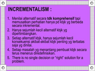 1. Menilai alternatif secara tdk komprehensif tapi
memusatkan perhatian hanya pd kbjk yg berbeda
secara inkremental.
2. Hanya sejumlah kecil alternatif kbjk yg
dipertimbangkan.
3. Setiap alternatif kbjk, hanya sejumlah kecil
konsekuensi akibat-akibat kbjk penting yg terbatas
saja yg dinilai.
4. Setiap masalah yg menantang pembuat kbjk secara
terus menerus diredefinisikan.
5. There is no single decision or “right” solution for a
problem.
INCREMENTALISM :
 