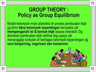 GROUP THEORY :
Policy as Group Equilibrium
Model kelompok mrpk abstraksi dr proses pembuatan kbjk
yg dimn bbrp kelompok kepentingan berusaha utk
mempengaruhi isi & bentuk kbjk secara interaktif. Dg
demikian pembuatan kbjk terlihat sbg upaya utk
menanggapi tuntutan dr berbagai kelompok kepentingan dg
cara bargaining, negoisasi dan kompromi.
 