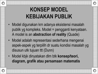 KONSEP MODEL
KEBIJAKAN PUBLIK
• Model digunakan krn adanya eksistensi masalah
publik yg kompleks. Model = pengganti kenyataan.
A model is an abstraction of reality (Quade)
• Model adalah representasi sederhana mengenai
aspek-aspek yg terpilih dr suatu kondisi masalah yg
disusun utk tujuan ttt (Dunn)
• Model kbjk dinyatakan dlm btk konsep/teori,
diagram, grafik atau persamaan matematis
 