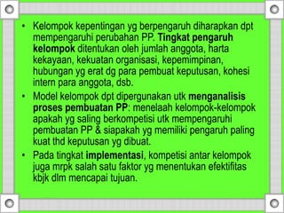 • Kelompok kepentingan yg berpengaruh diharapkan dpt
mempengaruhi perubahan PP. Tingkat pengaruh
kelompok ditentukan oleh jumlah anggota, harta
kekayaan, kekuatan organisasi, kepemimpinan,
hubungan yg erat dg para pembuat keputusan, kohesi
intern para anggota, dsb.
• Model kelompok dpt dipergunakan utk menganalisis
proses pembuatan PP: menelaah kelompok-kelompok
apakah yg saling berkompetisi utk mempengaruhi
pembuatan PP & siapakah yg memiliki pengaruh paling
kuat thd keputusan yg dibuat.
• Pada tingkat implementasi, kompetisi antar kelompok
juga mrpk salah satu faktor yg menentukan efektifitas
kbjk dlm mencapai tujuan.
 