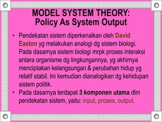 MODEL SYSTEM THEORY:
Policy As System Output
• Pendekatan sistem diperkenalkan oleh David
Easton yg melakukan analogi dg sistem biologi.
Pada dasarnya sistem biologi mrpk proses interaksi
antara organisme dg lingkungannya, yg akhirnya
menciptakan kelangsungan & perubahan hidup yg
relatif stabil. Ini kemudian dianalogikan dg kehidupan
sistem politik.
• Pada dasarnya terdapat 3 komponen utama dlm
pendekatan sistem, yaitu: input, proses, output.
 