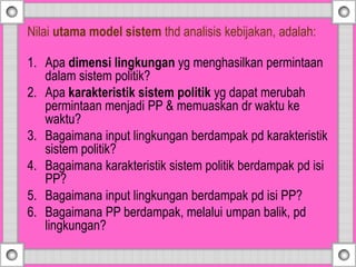 Nilai utama model sistem thd analisis kebijakan, adalah:
1. Apa dimensi lingkungan yg menghasilkan permintaan
dalam sistem politik?
2. Apa karakteristik sistem politik yg dapat merubah
permintaan menjadi PP & memuaskan dr waktu ke
waktu?
3. Bagaimana input lingkungan berdampak pd karakteristik
sistem politik?
4. Bagaimana karakteristik sistem politik berdampak pd isi
PP?
5. Bagaimana input lingkungan berdampak pd isi PP?
6. Bagaimana PP berdampak, melalui umpan balik, pd
lingkungan?
 