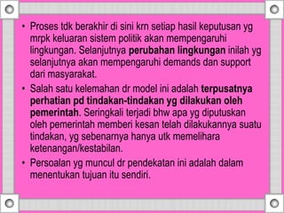 • Proses tdk berakhir di sini krn setiap hasil keputusan yg
mrpk keluaran sistem politik akan mempengaruhi
lingkungan. Selanjutnya perubahan lingkungan inilah yg
selanjutnya akan mempengaruhi demands dan support
dari masyarakat.
• Salah satu kelemahan dr model ini adalah terpusatnya
perhatian pd tindakan-tindakan yg dilakukan oleh
pemerintah. Seringkali terjadi bhw apa yg diputuskan
oleh pemerintah memberi kesan telah dilakukannya suatu
tindakan, yg sebenarnya hanya utk memelihara
ketenangan/kestabilan.
• Persoalan yg muncul dr pendekatan ini adalah dalam
menentukan tujuan itu sendiri.
 