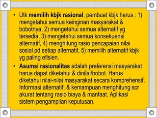 • Utk memilih kbjk rasional, pembuat kbjk harus : 1)
mengetahui semua keinginan masyarakat &
bobotnya, 2) mengetahui semua alternatif yg
tersedia, 3) mengetahui semua konsekuensi
alternatif, 4) menghitung rasio pencapaian nilai
sosial pd setiap alternatif, 5) memilih alternatif kbjk
yg paling efisien.
• Asumsi rasionalitas adalah preferensi masyarakat
harus dapat diketahui & dinilai/bobot. Harus
diketahui nilai-nilai masyarakat secara komprehensif.
Informasi alternatif, & kemampuan menghitung scr
akurat tentang rasio biaya & manfaat. Aplikasi
sistem pengampilan keputusan.
 