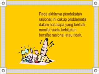 Pada akhirnya pendekatan
rasional ini cukup problematis
dalam hal siapa yang berhak
menilai suatu kebijakan
bersifat rasional atau tidak.
 