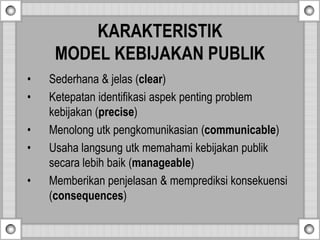 KARAKTERISTIK
MODEL KEBIJAKAN PUBLIK
• Sederhana & jelas (clear)
• Ketepatan identifikasi aspek penting problem
kebijakan (precise)
• Menolong utk pengkomunikasian (communicable)
• Usaha langsung utk memahami kebijakan publik
secara lebih baik (manageable)
• Memberikan penjelasan & memprediksi konsekuensi
(consequences)
 