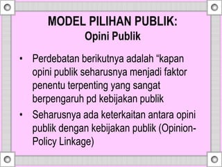 MODEL PILIHAN PUBLIK:
Opini Publik
• Perdebatan berikutnya adalah “kapan
opini publik seharusnya menjadi faktor
penentu terpenting yang sangat
berpengaruh pd kebijakan publik
• Seharusnya ada keterkaitan antara opini
publik dengan kebijakan publik (Opinion-
Policy Linkage)
 