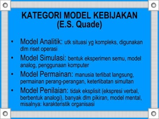 KATEGORI MODEL KEBIJAKAN
(E.S. Quade)
• Model Analitik: utk situasi yg kompleks, digunakan
dlm riset operasi
• Model Simulasi: bentuk eksperimen semu, model
analog, penggunaan komputer
• Model Permainan: manusia terlibat langsung,
permainan perang-perangan, keterlibatan simultan
• Model Penilaian: tidak eksplisit (ekspresi verbal,
berbentuk analogi), banyak dlm pikiran, model mental,
misalnya: karakteristik organisasi
 