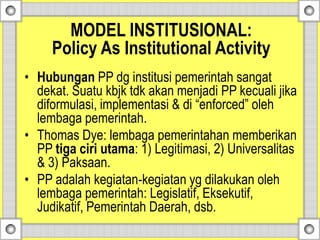 • Hubungan PP dg institusi pemerintah sangat
dekat. Suatu kbjk tdk akan menjadi PP kecuali jika
diformulasi, implementasi & di “enforced” oleh
lembaga pemerintah.
• Thomas Dye: lembaga pemerintahan memberikan
PP tiga ciri utama: 1) Legitimasi, 2) Universalitas
& 3) Paksaan.
• PP adalah kegiatan-kegiatan yg dilakukan oleh
lembaga pemerintah: Legislatif, Eksekutif,
Judikatif, Pemerintah Daerah, dsb.
MODEL INSTITUSIONAL:
Policy As Institutional Activity
 