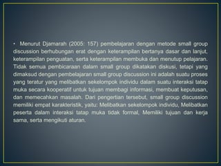 • Menurut Djamarah (2005: 157) pembelajaran dengan metode small group
discussion berhubungan erat dengan keterampilan bertanya dasar dan lanjut,
keterampilan penguatan, serta keterampilan membuka dan menutup pelajaran.
Tidak semua pembicaraan dalam small group dikatakan diskusi, tetapi yang
dimaksud dengan pembelajaran small group discussion ini adalah suatu proses
yang teratur yang melibatkan sekelompok individu dalam suatu interaksi tatap
muka secara kooperatif untuk tujuan membagi informasi, membuat keputusan,
dan memecahkan masalah. Dari pengertian tersebut, small group discussion
memiliki empat karakteristik, yaitu: Melibatkan sekelompok individu, Melibatkan
peserta dalam interaksi tatap muka tidak formal, Memiliki tujuan dan kerja
sama, serta mengikuti aturan.
 