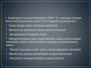 • Sedangkan menurut Roestiyah (2001: 5), mengajar dengan
teknik small group discussion ini mengandung pengertian:
 Kelas dibagi dalam beberapa kelompok
 Mendorong partisipasi siswa secara individual
 Menghidupkan kegiatan kelas
 Mengembangkan rasa sosial diantara siswa, karena dapat
membantu dalam memecahkan masalah secara bersama-
sama.
 Mendorong siswa untuk saling mengungkapkan pendapat.
 Mendorong adanya pendekatan secara demokratis
 Membantu mengembangkan kepemimpinan
 