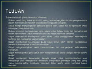 Tujuan dari small group discussion ini adalah
• Diskusi mendorong siswa untuk aktif menggunakan pengetahuan dan pengalamanya
dalam memecahkan masalah tanpa bergantung pada orang lain.
• Siswa mampu menyampaikan pendapat secara lisan. Sebab hal ini diperlukan untuk
kehidupan yang demokratis.
• Diskusi memberi kemungkinan pada siswa untuk belajar kritis dan berpartisipasi
dalam pembicaraan untuk memecahkan suatu masalah secara bersama.
• Dapat memberikan kesempatan pada siswa untuk menggunakan keterampilan
bertanya dan membahas suatu masalah.
• Dapat memberikan kesempatan pada siswa untuk lebih intensif mengadakan
penyelidikan mengenai suatu kasus masalah.
• Dapat mengembangkan bakat kepemimpinan dan mengerjakan keterampilan
berdiskusi.
• Dapat memungkinkan guru untuk lebih memperhatikan siswa sebagai individu dalam
belajar.
• Dapat memberikan kesempatan kepada siswa untuk mengembangkan rasa
menghargai atau menghormati temannya, menghargai pendapat orang lain, yang
mana mereka saling membantu kelompok dalam usaha untuk mencapai tujuan
bersama
 