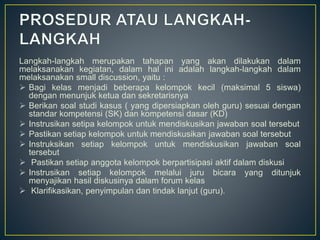 Langkah-langkah merupakan tahapan yang akan dilakukan dalam
melaksanakan kegiatan, dalam hal ini adalah langkah-langkah dalam
melaksanakan small discussion, yaitu :
 Bagi kelas menjadi beberapa kelompok kecil (maksimal 5 siswa)
dengan menunjuk ketua dan sekretarisnya
 Berikan soal studi kasus ( yang dipersiapkan oleh guru) sesuai dengan
standar kompetensi (SK) dan kompetensi dasar (KD)
 Instrusikan setipa kelompok untuk mendiskusikan jawaban soal tersebut
 Pastikan setiap kelompok untuk mendiskusikan jawaban soal tersebut
 Instruksikan setiap kelompok untuk mendiskusikan jawaban soal
tersebut
 Pastikan setiap anggota kelompok berpartisipasi aktif dalam diskusi
 Instrusikan setiap kelompok melalui juru bicara yang ditunjuk
menyajikan hasil diskusinya dalam forum kelas
 Klarifikasikan, penyimpulan dan tindak lanjut (guru).
 