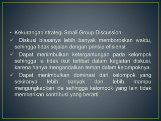 • Kekurangan strategi Small Group Discussion
 Diskusi biasanya lebih banyak memboroskan waktu,
sehingga tidak sejalan dengan prinsip efisiensi.
 Dapat menimbulkan ketergantungan pada kelompok
sehingga ia tidak ikut terlibat dalam kegiatan diskusi,
karena hanya mengandalkan teman dalam kelompoknya.
 Dapat menimbulkan dominasi dari kelompok yang
sekiranya lebih banyak dan lebih mampu
mengungkapkan ide sehingga kelompok yang lain tidak
memberikan kontribusi yang berarti.
 
