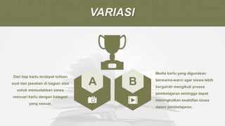 VARIASI
A B
Dari tiap kartu terdapat tulisan
soal dan jawaban di bagian atas
untuk memudahkan siswa
mencari kartu dengan kategori
yang sesuai.
Media kartu yang digunakan
berwarna-warni agar siswa lebih
bergairah mengikuti proses
pembelajaran sehingga dapat
meningkatkan keaktifan siswa
dalam pembelajaran.
 