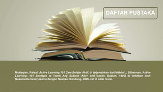 DAFTAR PUSTAKA
Muttaqien, Raisul, Active Learning 101 Cara Belajar Aktif, di terjemahkan dari Melvin L. Silberman, Active
Learning: 101 Strategis to Teach Any Subject (Allyn and Bacon, Boston, 1996) di terbitkan oleh
Nusamedia bekerjasama dengan Nuansa: Bandung, 2006, cet III edisi revisi.
 