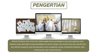 PENGERTIAN
Metode Pemilahan Kartu (Card Sort) adalah segala bentuk pembelajaran yang memungkinkan siswa
berperan secara aktif dalam proses pembelajaran itu sendiri dengan cara meyortir kartu atau memilih kartu
atau aktivitas kerjasama yang bisa digunakan untuk mengajarkan konsep, karakteristik klasifikasi, fakta
tentang benda, atau menilai informasi.
 