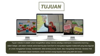 TUJUAN
Tujuan metode ini adalah untuk mengaktifkan setiap individu sekaligus kelompok ( Cooperative learning )
dalam belajar. Jadi dalam metode active learning tipe Card Sort ini merupakan kegiatan kolaboratif yang bisa digunak
an untuk mengajarkan konsep, karakteristik, fakta tentang suatu obyek, atau mengulangi informasi. Gerakan fisik
diutamakan dapat membantu untuk memberi energi kepada kelas yang letih dan bosan.
 