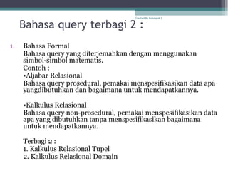 Bahasa query terbagi 2 :
1. Bahasa Formal
Bahasa query yang diterjemahkan dengan menggunakan
simbol-simbol matematis.
Contoh :
•Aljabar Relasional
Bahasa query prosedural, pemakai menspesifikasikan data apa
yangdibutuhkan dan bagaimana untuk mendapatkannya.
•Kalkulus Relasional
Bahasa query non-prosedural, pemakai menspesifikasikan data
apa yang dibutuhkan tanpa menspesifikasikan bagaimana
untuk mendapatkannya.
Terbagi 2 :
1. Kalkulus Relasional Tupel
2. Kalkulus Relasional Domain
Created By Kelompok 1
 