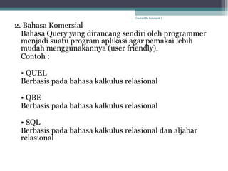 2. Bahasa Komersial
Bahasa Query yang dirancang sendiri oleh programmer
menjadi suatu program aplikasi agar pemakai lebih
mudah menggunakannya (user friendly).
Contoh :
• QUEL
Berbasis pada bahasa kalkulus relasional
• QBE
Berbasis pada bahasa kalkulus relasional
• SQL
Berbasis pada bahasa kalkulus relasional dan aljabar
relasional
Created By Kelompok 1
 