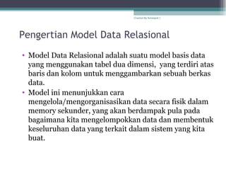 Pengertian Model Data Relasional
• Model Data Relasional adalah suatu model basis data
yang menggunakan tabel dua dimensi, yang terdiri atas
baris dan kolom untuk menggambarkan sebuah berkas
data.
• Model ini menunjukkan cara
mengelola/mengorganisasikan data secara fisik dalam
memory sekunder, yang akan berdampak pula pada
bagaimana kita mengelompokkan data dan membentuk
keseluruhan data yang terkait dalam sistem yang kita
buat.
Created By Kelompok 1
 