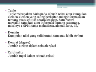 • Tuple
Tuple merupakan baris pada sebuah relasi atau kumpulan
elemen-elemen yang saling berkaitan menginformasikan
tentang suatu entitas secara lengkap. Satu record
mewakili satu data atau informasi tentang seseorang,
misalnya : NPM,nama mahasiswa, alamat, kota, dll.
• Domain
Kumpulan nilai yang valid untuk satu atau lebih atribut
• Derajat (degree)
Jumlah atribut dalam sebuah relasi
• Cardinality
Jumlah tupel dalam sebuah relasi
Created By Kelompok 1
 