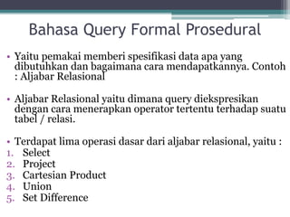 Bahasa Query Formal Prosedural
• Yaitu pemakai memberi spesifikasi data apa yang
dibutuhkan dan bagaimana cara mendapatkannya. Contoh
: Aljabar Relasional
• Aljabar Relasional yaitu dimana query diekspresikan
dengan cara menerapkan operator tertentu terhadap suatu
tabel / relasi.
• Terdapat lima operasi dasar dari aljabar relasional, yaitu :
1. Select
2. Project
3. Cartesian Product
4. Union
5. Set Difference
 
