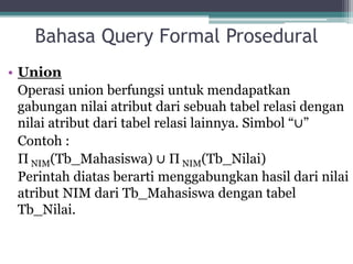 Bahasa Query Formal Prosedural
• Union
Operasi union berfungsi untuk mendapatkan
gabungan nilai atribut dari sebuah tabel relasi dengan
nilai atribut dari tabel relasi lainnya. Simbol “∪”
Contoh :
Π NIM(Tb_Mahasiswa) ∪ Π NIM(Tb_Nilai)
Perintah diatas berarti menggabungkan hasil dari nilai
atribut NIM dari Tb_Mahasiswa dengan tabel
Tb_Nilai.
 