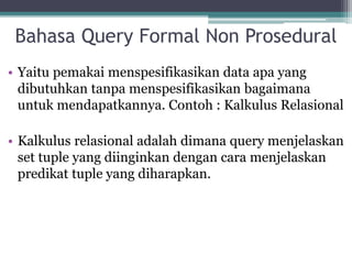 Bahasa Query Formal Non Prosedural
• Yaitu pemakai menspesifikasikan data apa yang
dibutuhkan tanpa menspesifikasikan bagaimana
untuk mendapatkannya. Contoh : Kalkulus Relasional
• Kalkulus relasional adalah dimana query menjelaskan
set tuple yang diinginkan dengan cara menjelaskan
predikat tuple yang diharapkan.
 