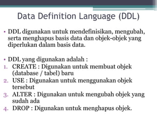Data Definition Language (DDL)
• DDL digunakan untuk mendefinisikan, mengubah,
serta menghapus basis data dan objek-objek yang
diperlukan dalam basis data.
• DDL yang digunakan adalah :
1. CREATE : Digunakan untuk membuat objek
(database / tabel) baru
2. USE : Digunakan untuk menggunakan objek
tersebut
3. ALTER : Digunakan untuk mengubah objek yang
sudah ada
4. DROP : Digunakan untuk menghapus objek.
 
